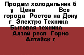 Продам холодильник б/у › Цена ­ 2 500 - Все города, Ростов-на-Дону г. Электро-Техника » Бытовая техника   . Алтай респ.,Горно-Алтайск г.